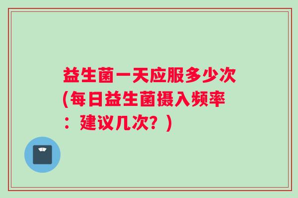 益生菌一天应服多少次(每日益生菌摄入频率:建议几次?) 益生菌一天应服多少次(每日益生菌摄入频率:建议几次?)