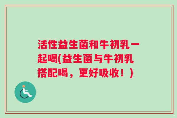 活性益生菌和牛初乳一起喝(益生菌与牛初乳搭配喝，更好吸收！)