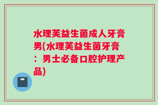 水理芙益生菌成人牙膏男(水理芙益生菌牙膏：男士必备口腔护理产品)