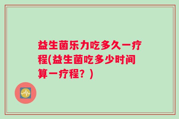 益生菌乐力吃多久一疗程(益生菌吃多少时间算一疗程？)