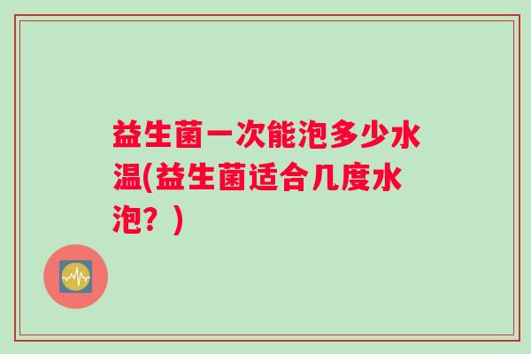 益生菌一次能泡多少水温(益生菌适合几度水泡？)