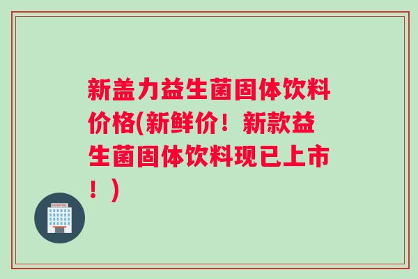 新盖力益生菌固体饮料价格(新鲜价！新款益生菌固体饮料现已上市！)