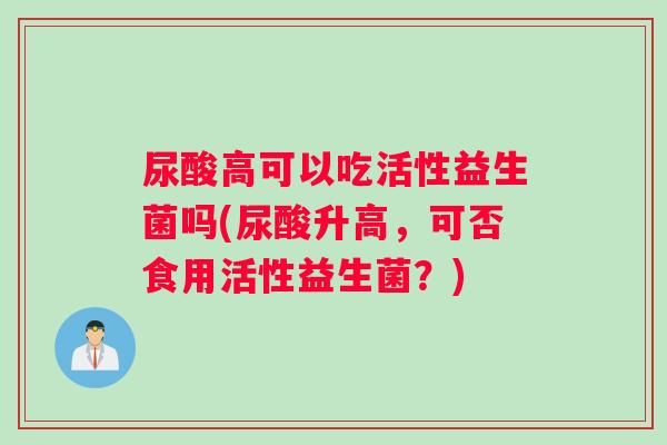 尿酸高可以吃活性益生菌吗(尿酸升高，可否食用活性益生菌？)