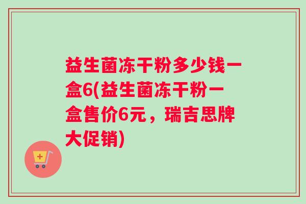 益生菌冻干粉多少钱一盒6(益生菌冻干粉一盒售价6元，瑞吉思牌大促销)