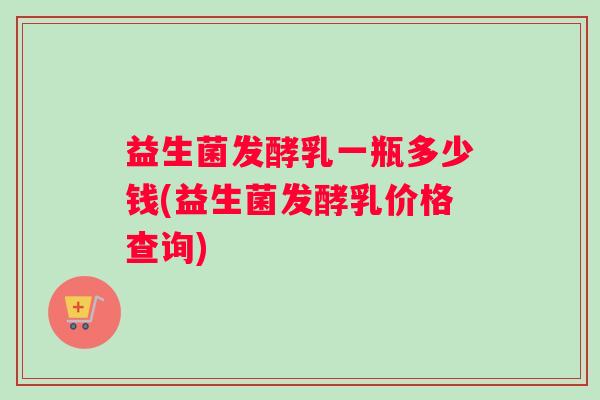益生菌发酵乳一瓶多少钱(益生菌发酵乳价格查询)