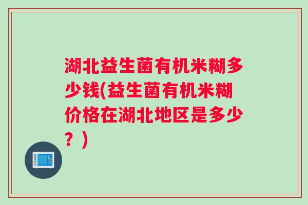 湖北益生菌有机米糊多少钱(益生菌有机米糊价格在湖北地区是多少？)