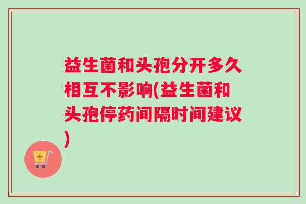 益生菌和头孢分开多久相互不影响(益生菌和头孢停药间隔时间建议)