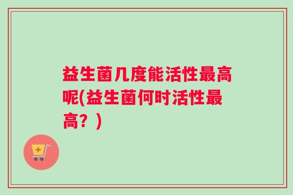益生菌几度能活性最高呢(益生菌何时活性最高？)