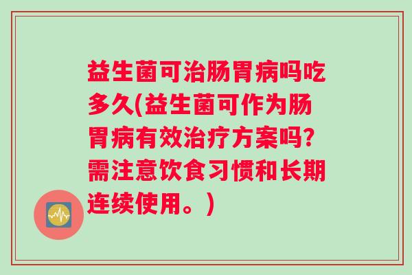 益生菌可治肠胃病吗吃多久(益生菌可作为肠胃病有效治疗方案吗？需注意饮食习惯和长期连续使用。)