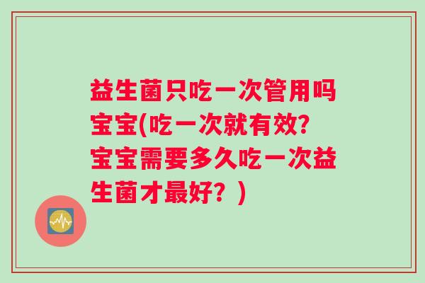 益生菌只吃一次管用吗宝宝(吃一次就有效？宝宝需要多久吃一次益生菌才最好？)