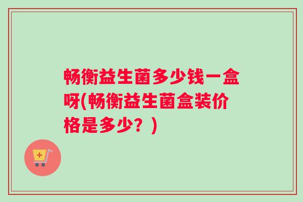 畅衡益生菌多少钱一盒呀(畅衡益生菌盒装价格是多少？)