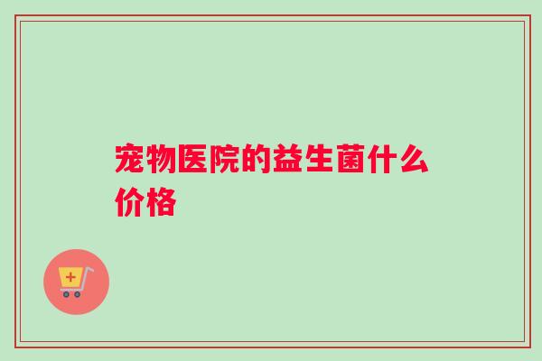 宠物医院的益生菌什么价格