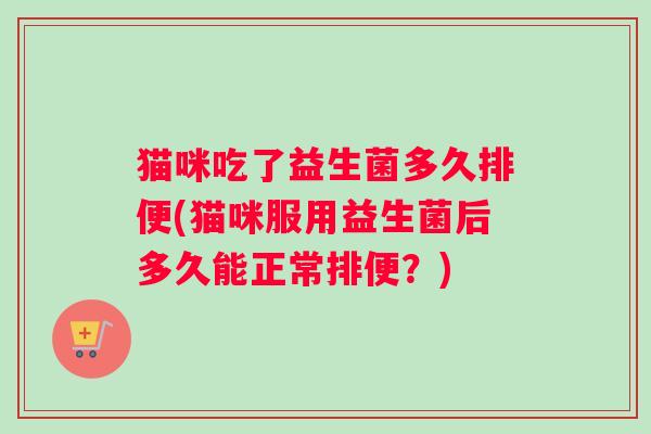 猫咪吃了益生菌多久排便(猫咪服用益生菌后多久能正常排便？)