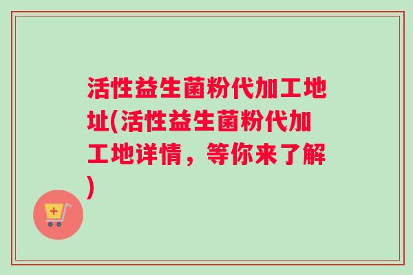 活性益生菌粉代加工地址(活性益生菌粉代加工地详情，等你来了解)