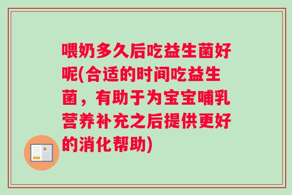 喂奶多久后吃益生菌好呢(合适的时间吃益生菌，有助于为宝宝哺乳营养补充之后提供更好的消化帮助)