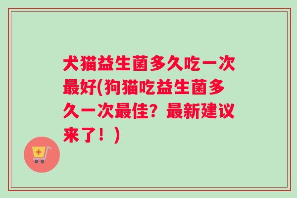 犬猫益生菌多久吃一次最好(狗猫吃益生菌多久一次最佳？最新建议来了！)