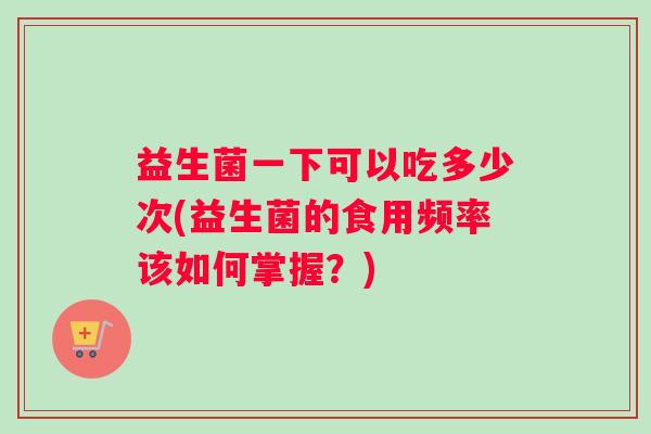 益生菌一下可以吃多少次(益生菌的食用频率该如何掌握？)