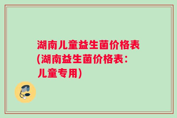 湖南儿童益生菌价格表(湖南益生菌价格表：儿童专用)