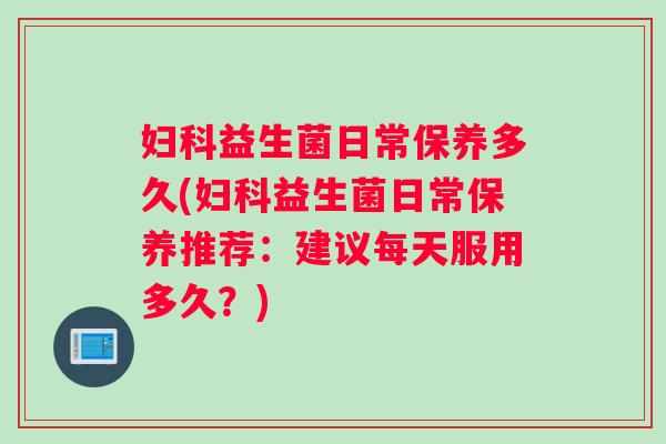 妇科益生菌日常保养多久(妇科益生菌日常保养推荐：建议每天服用多久？)
