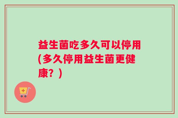 益生菌吃多久可以停用(多久停用益生菌更健康？)