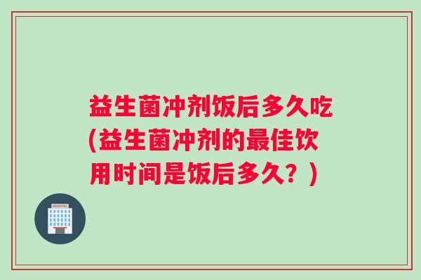 益生菌冲剂饭后多久吃(益生菌冲剂的最佳饮用时间是饭后多久？)