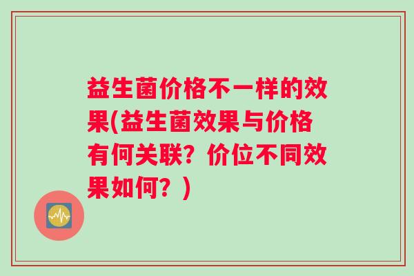 益生菌价格不一样的效果(益生菌效果与价格有何关联？价位不同效果如何？)