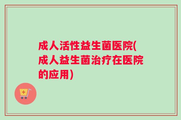 成人活性益生菌医院(成人益生菌治疗在医院的应用)