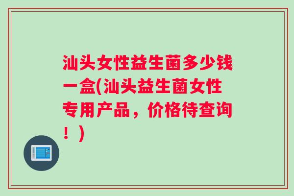 汕头女性益生菌多少钱一盒(汕头益生菌女性专用产品，价格待查询！)