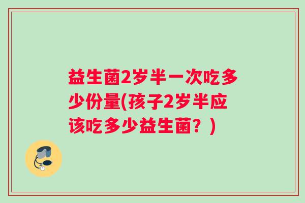 益生菌2岁半一次吃多少份量(孩子2岁半应该吃多少益生菌？)