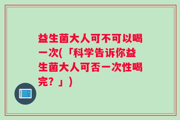 益生菌大人可不可以喝一次(「科学告诉你益生菌大人可否一次性喝完？」)
