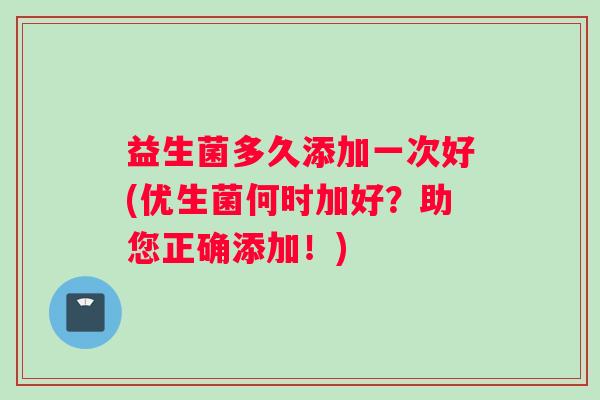 益生菌多久添加一次好(优生菌何时加好？助您正确添加！)