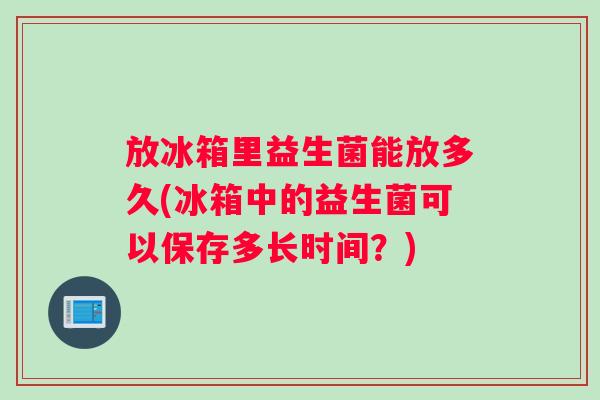 放冰箱里益生菌能放多久(冰箱中的益生菌可以保存多长时间？)
