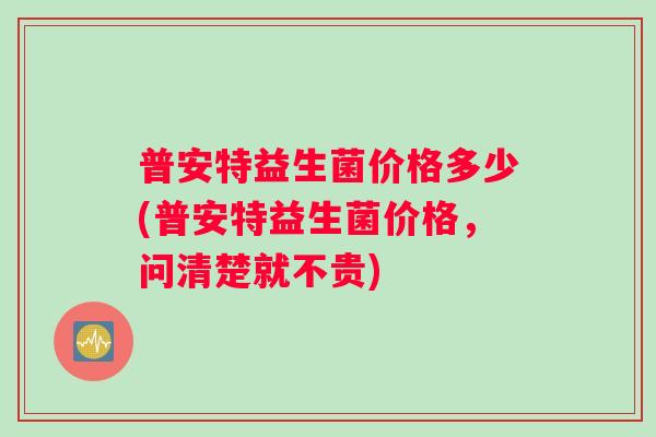 普安特益生菌价格多少(普安特益生菌价格，问清楚就不贵)