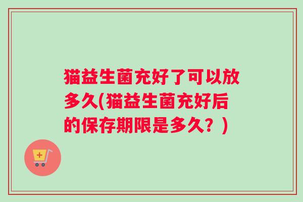 猫益生菌充好了可以放多久(猫益生菌充好后的保存期限是多久？)