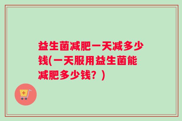 益生菌减肥一天减多少钱(一天服用益生菌能减肥多少钱？)