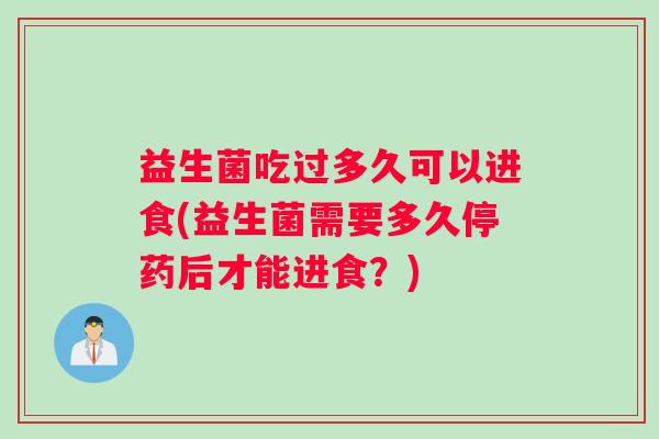 益生菌吃过多久可以进食(益生菌需要多久停药后才能进食？)