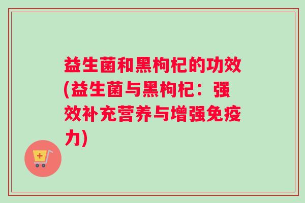 益生菌和黑枸杞的功效(益生菌与黑枸杞：强效补充营养与增强免疫力)