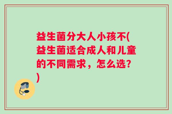 益生菌分大人小孩不(益生菌适合成人和儿童的不同需求，怎么选？)