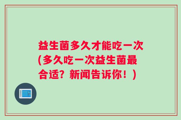 益生菌多久才能吃一次(多久吃一次益生菌最合适？新闻告诉你！)
