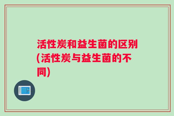 活性炭和益生菌的区别(活性炭与益生菌的不同)