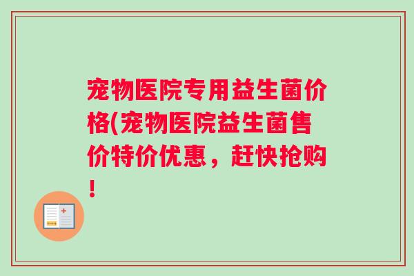宠物医院专用益生菌价格(宠物医院益生菌售价特价优惠，赶快抢购！