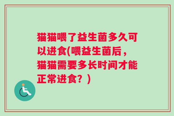 猫猫喂了益生菌多久可以进食(喂益生菌后，猫猫需要多长时间才能正常进食？)