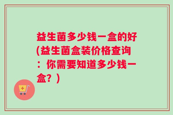 益生菌多少钱一盒的好(益生菌盒装价格查询：你需要知道多少钱一盒？)