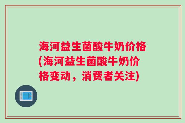海河益生菌酸牛奶价格(海河益生菌酸牛奶价格变动，消费者关注)