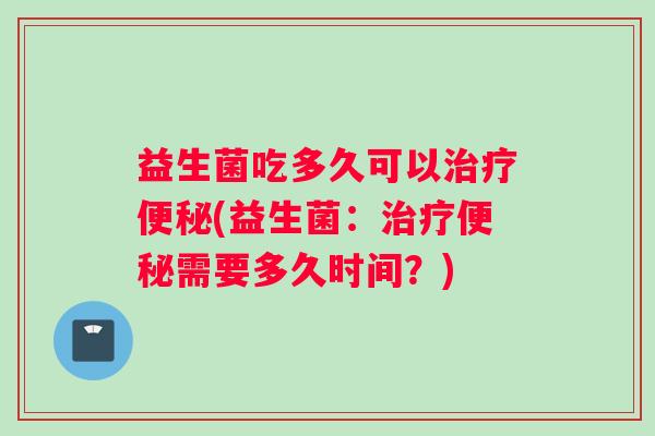 益生菌吃多久可以治疗便秘(益生菌：治疗便秘需要多久时间？)