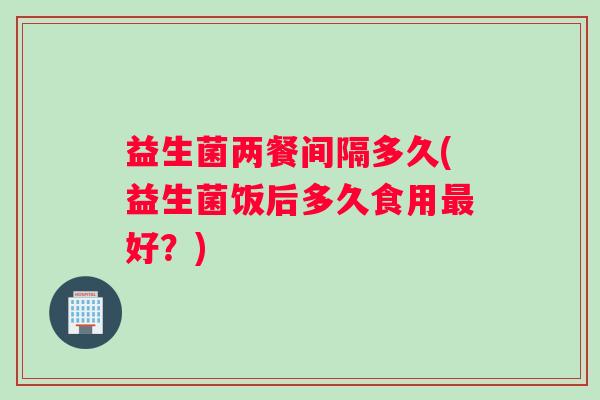益生菌两餐间隔多久(益生菌饭后多久食用最好？)