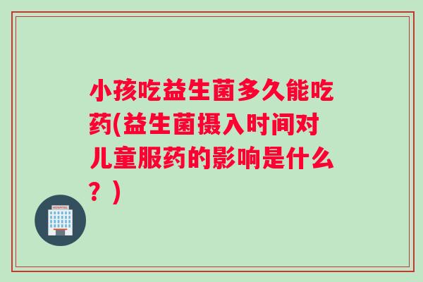 小孩吃益生菌多久能吃药(益生菌摄入时间对儿童服药的影响是什么？)