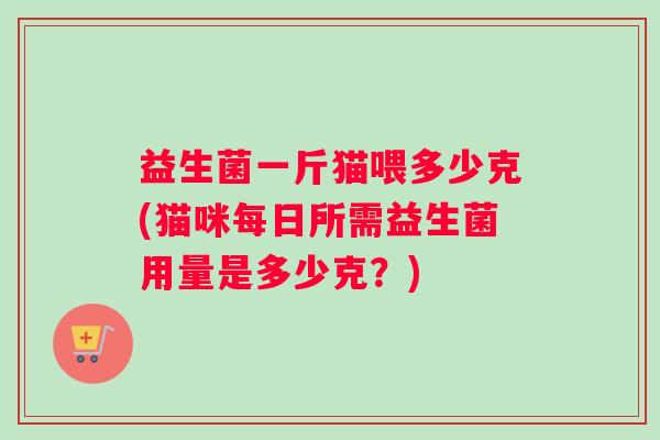 益生菌一斤猫喂多少克(猫咪每日所需益生菌用量是多少克？)