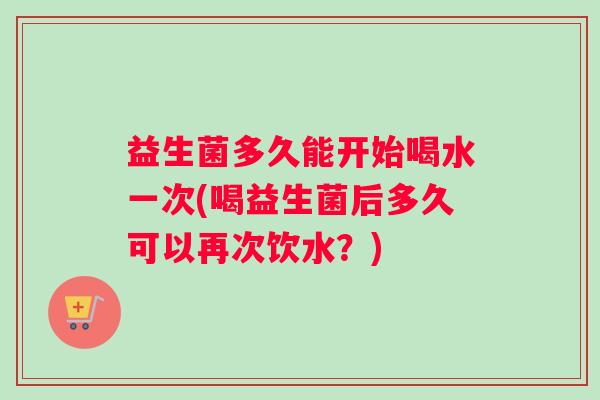 益生菌多久能开始喝水一次(喝益生菌后多久可以再次饮水？)