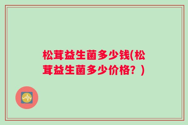 松茸益生菌多少钱(松茸益生菌多少价格？)